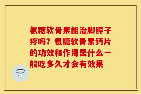 氨糖软骨素能治脚脖子疼吗？氨糖软骨素钙片的功效和作用是什么一般吃多久才会有效果