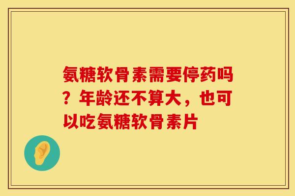 氨糖软骨素需要停药吗？年龄还不算大，也可以吃氨糖软骨素片
