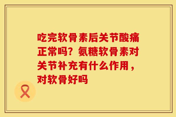 吃完软骨素后关节酸痛正常吗？氨糖软骨素对关节补充有什么作用，对软骨好吗