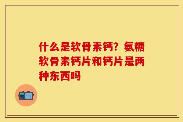 什么是软骨素钙？氨糖软骨素钙片和钙片是两种东西吗