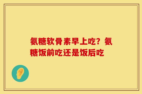 氨糖软骨素早上吃？氨糖饭前吃还是饭后吃