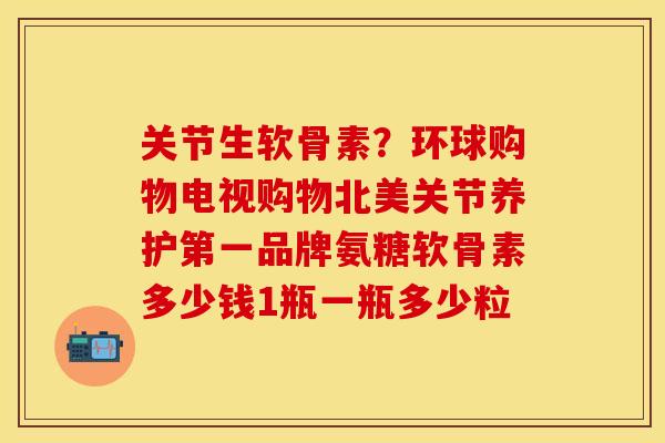 关节生软骨素？环球购物电视购物北美关节养护第一品牌氨糖软骨素多少钱1瓶一瓶多少粒