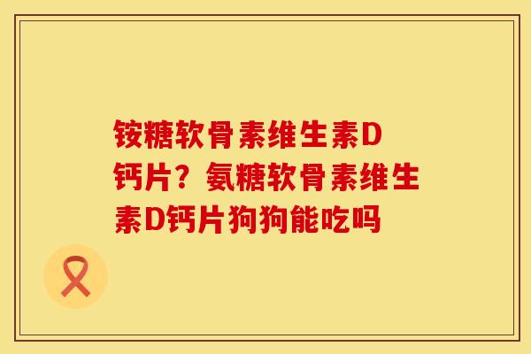 铵糖软骨素维生素D 钙片？氨糖软骨素维生素D钙片狗狗能吃吗