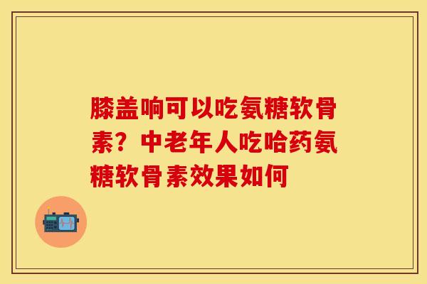 膝盖响可以吃氨糖软骨素？中老年人吃哈药氨糖软骨素效果如何