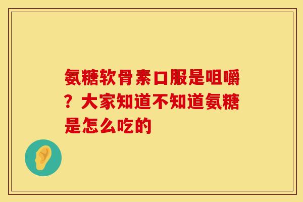 氨糖软骨素口服是咀嚼？大家知道不知道氨糖是怎么吃的