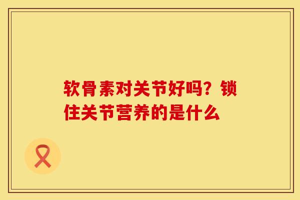 软骨素对关节好吗?锁住关节营养的是什么 软骨素对关节好吗?锁住关节营养的是什么