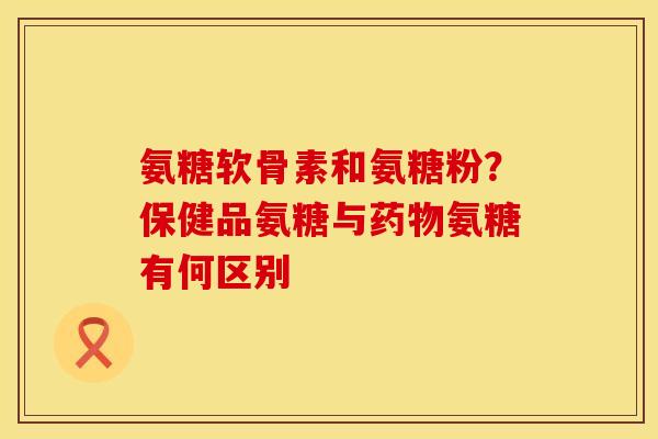 氨糖软骨素和氨糖粉？保健品氨糖与药物氨糖有何区别