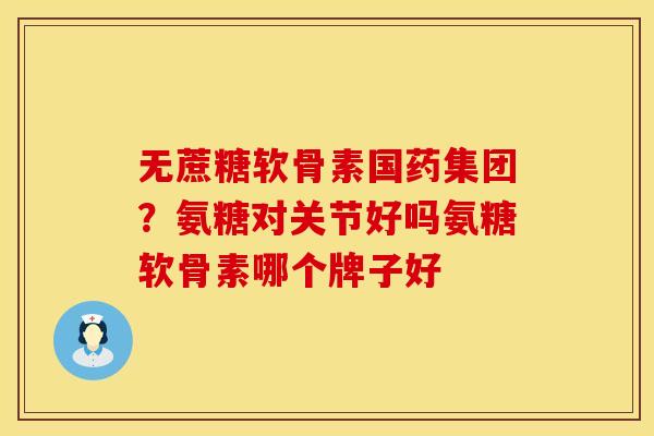 无蔗糖软骨素国药集团？氨糖对关节好吗氨糖软骨素哪个牌子好