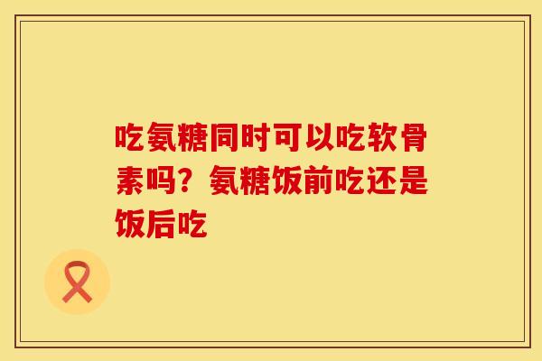 吃氨糖同时可以吃软骨素吗？氨糖饭前吃还是饭后吃