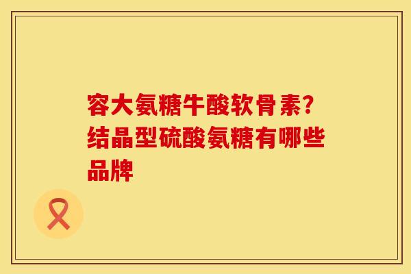 容大氨糖牛酸软骨素？结晶型硫酸氨糖有哪些品牌