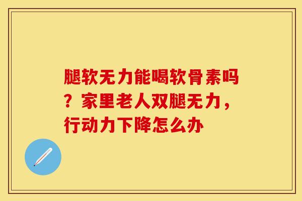 腿软无力能喝软骨素吗？家里老人双腿无力，行动力下降怎么办