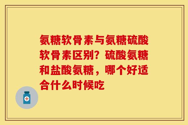 氨糖软骨素与氨糖硫酸软骨素区别？硫酸氨糖和盐酸氨糖，哪个好适合什么时候吃