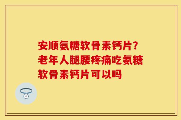 安顺氨糖软骨素钙片?老年人腿腰吃氨糖软骨素钙片可以吗 安顺氨糖软骨素钙片?老年人腿腰吃氨糖软骨素钙片可以吗