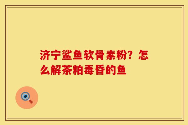 济宁鲨鱼软骨素粉?怎么解茶粕毒昏的鱼 济宁鲨鱼软骨素粉?怎么解茶粕毒昏的鱼