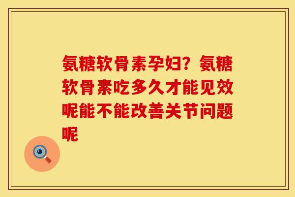 氨糖软骨素孕妇？氨糖软骨素吃多久才能见效呢能不能改善关节问题呢