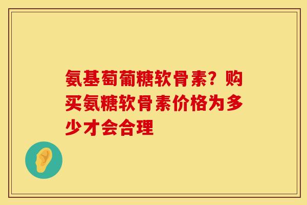 氨基萄葡糖软骨素?购买氨糖软骨素价格为多少才会合理 氨基萄葡糖软骨素?购买氨糖软骨素价格为多少才会合理