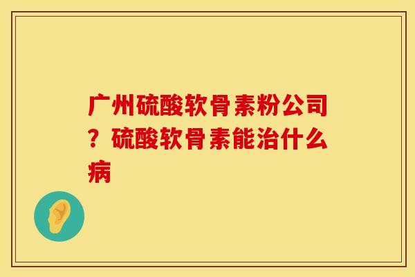 广州硫酸软骨素粉公司？硫酸软骨素能治什么病