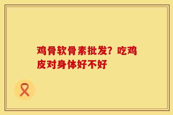 鸡骨软骨素批发?吃鸡皮对身体好不好 鸡骨软骨素批发?吃鸡皮对身体好不好
