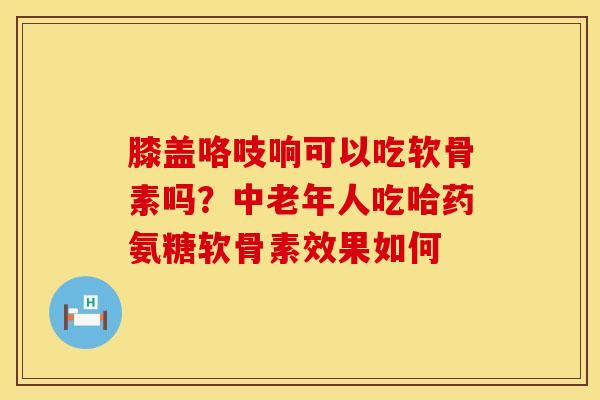 膝盖咯吱响可以吃软骨素吗?中老年人吃哈药氨糖软骨素效果如何 膝盖咯吱响可以吃软骨素吗?中老年人吃哈药氨糖软骨素效果如何