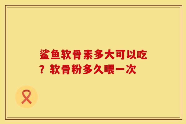 鲨鱼软骨素多大可以吃？软骨粉多久喂一次