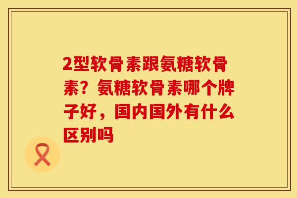 2型软骨素跟氨糖软骨素？氨糖软骨素哪个牌子好，国内国外有什么区别吗