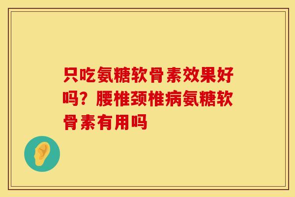 只吃氨糖软骨素效果好吗？腰椎颈椎病氨糖软骨素有用吗