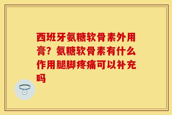 西班牙氨糖软骨素外用膏？氨糖软骨素有什么作用腿脚疼痛可以补充吗