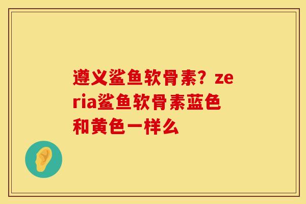 遵义鲨鱼软骨素？zeria鲨鱼软骨素蓝色和黄色一样么