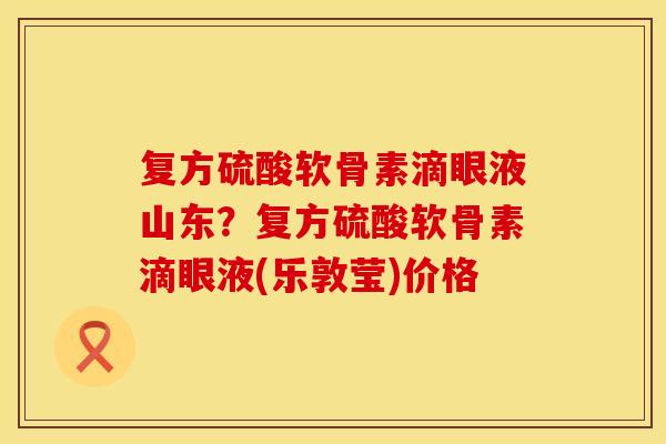 复方硫酸软骨素滴眼液山东？复方硫酸软骨素滴眼液(乐敦莹)价格
