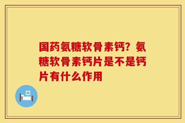 国药氨糖软骨素钙？氨糖软骨素钙片是不是钙片有什么作用