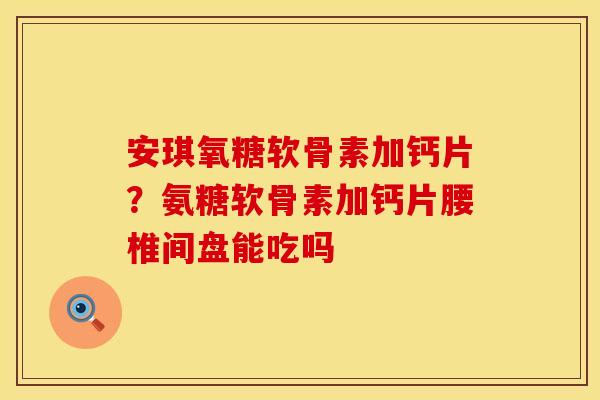 安琪氧糖软骨素加钙片？氨糖软骨素加钙片腰椎间盘能吃吗