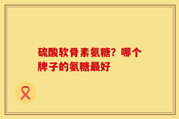硫酸软骨素氨糖？哪个牌子的氨糖最好