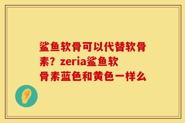 鲨鱼软骨可以代替软骨素？zeria鲨鱼软骨素蓝色和黄色一样么