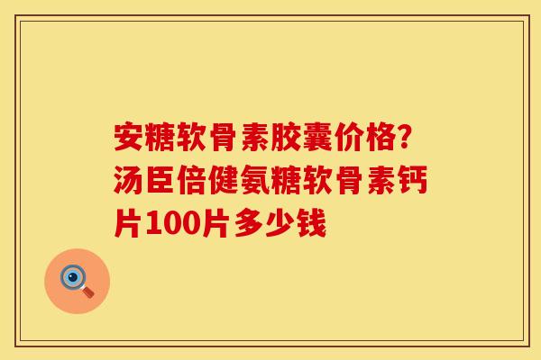 安糖软骨素胶囊价格？汤臣倍健氨糖软骨素钙片100片多少钱