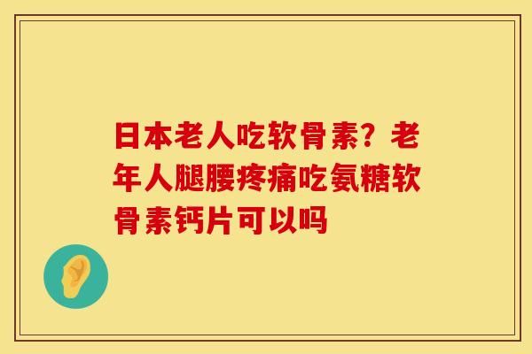 日本老人吃软骨素？老年人腿腰疼痛吃氨糖软骨素钙片可以吗
