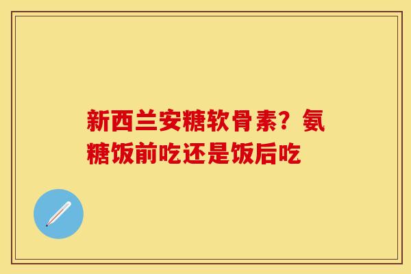 新西兰安糖软骨素?氨糖饭前吃还是饭后吃