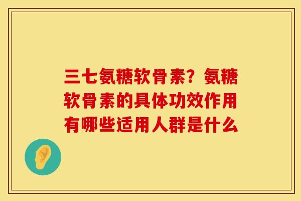 三七氨糖软骨素？氨糖软骨素的具体功效作用有哪些适用人群是什么