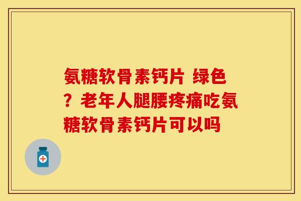 氨糖软骨素钙片 绿色？老年人腿腰疼痛吃氨糖软骨素钙片可以吗