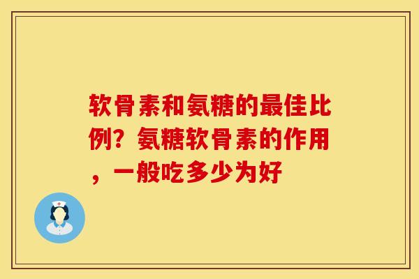 软骨素和氨糖的最佳比例？氨糖软骨素的作用，一般吃多少为好