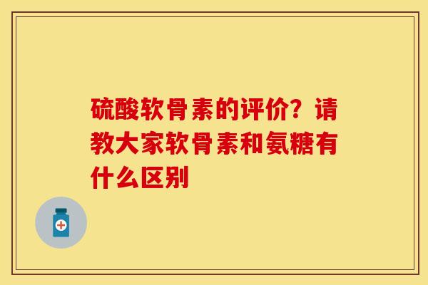 硫酸软骨素的评价？请教大家软骨素和氨糖有什么区别