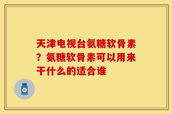 天津电视台氨糖软骨素？氨糖软骨素可以用来干什么的适合谁
