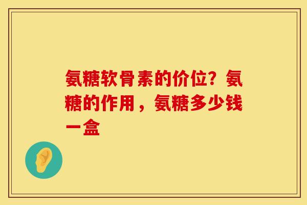 氨糖软骨素的价位？氨糖的作用，氨糖多少钱一盒