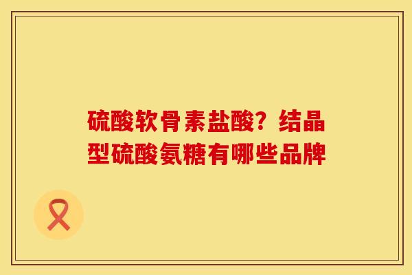 硫酸软骨素盐酸？结晶型硫酸氨糖有哪些品牌