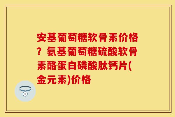 安基葡萄糖软骨素价格？氨基葡萄糖硫酸软骨素酪蛋白磷酸肽钙片(金元素)价格