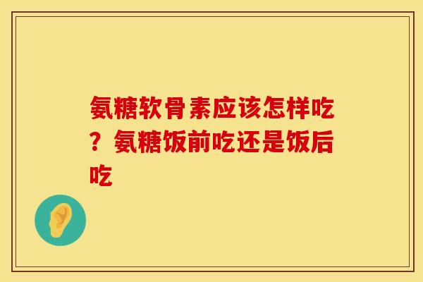 氨糖软骨素应该怎样吃？氨糖饭前吃还是饭后吃
