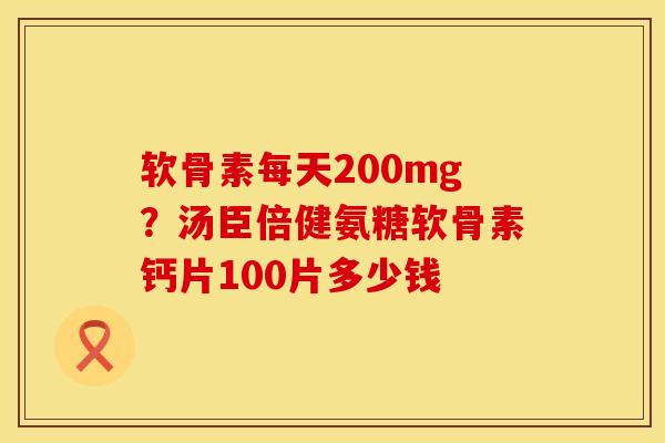 软骨素每天200mg？汤臣倍健氨糖软骨素钙片100片多少钱