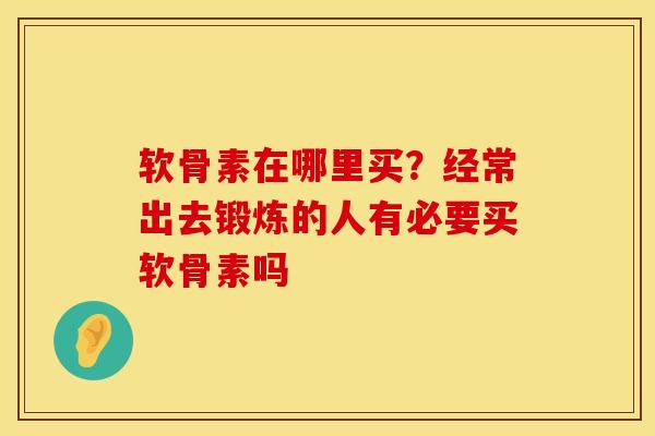 软骨素在哪里买?经常出去锻炼的人有必要买软骨素吗