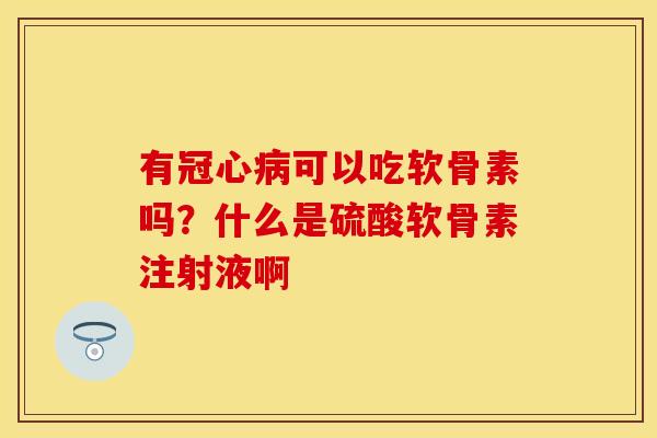 有冠心病可以吃软骨素吗？什么是硫酸软骨素注射液啊
