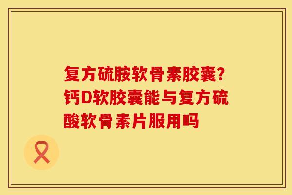 复方硫胺软骨素胶囊？钙D软胶囊能与复方硫酸软骨素片服用吗