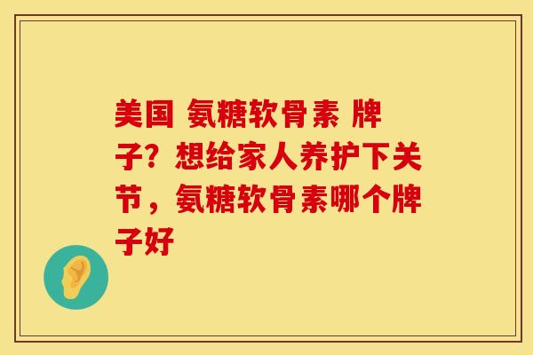 美国 氨糖软骨素 牌子？想给家人养护下关节，氨糖软骨素哪个牌子好